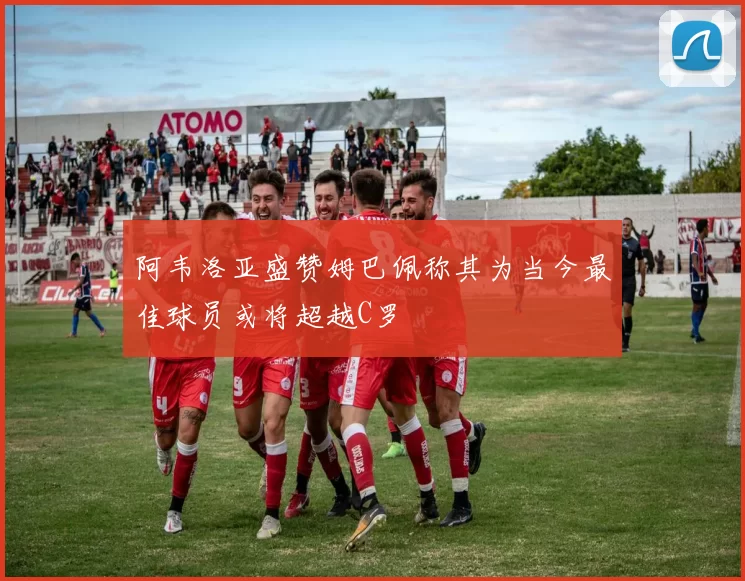 阿韦洛亚盛赞姆巴佩称其为当今最佳球员或将超越C罗