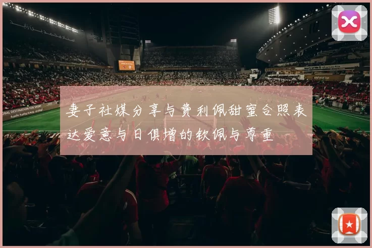 妻子社媒分享与费利佩甜蜜合照表达爱意与日俱增的钦佩与尊重