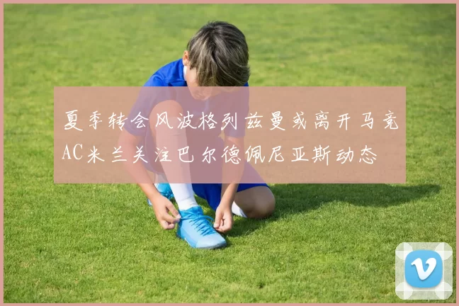夏季转会风波格列兹曼或离开马竞AC米兰关注巴尔德佩尼亚斯动态