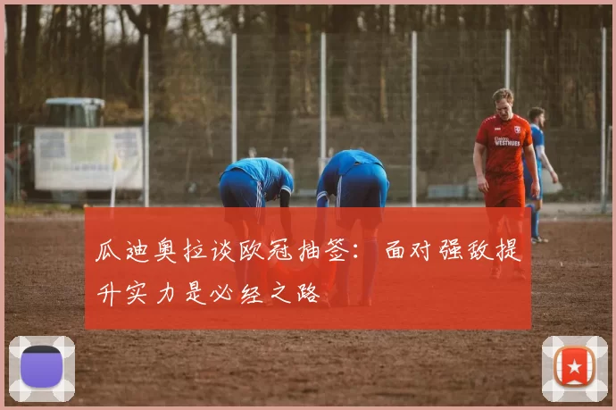 瓜迪奥拉谈欧冠抽签：面对强敌提升实力是必经之路