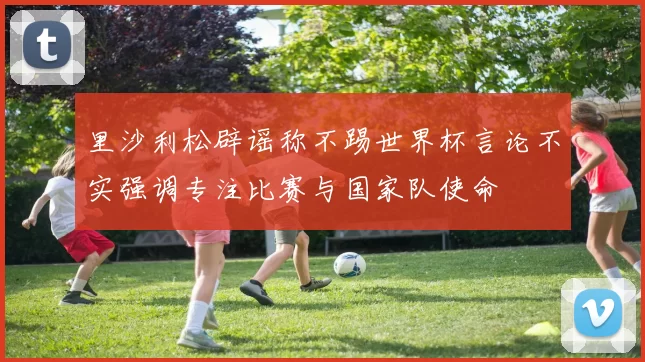 里沙利松辟谣称不踢世界杯言论不实强调专注比赛与国家队使命