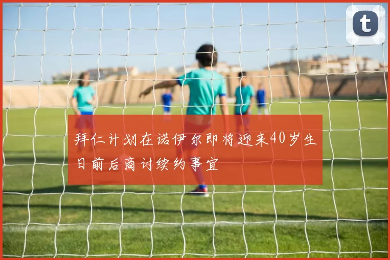 拜仁计划在诺伊尔即将迎来40岁生日前后商讨续约事宜