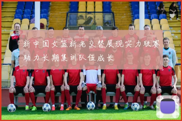 新中国女篮新老交替展现实力联赛助力长期集训队伍成长