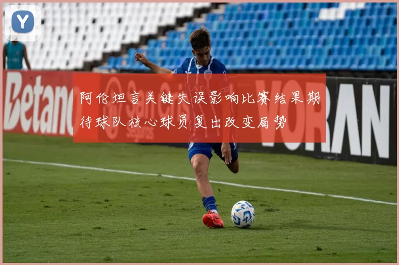 阿伦坦言关键失误影响比赛结果期待球队核心球员复出改变局势