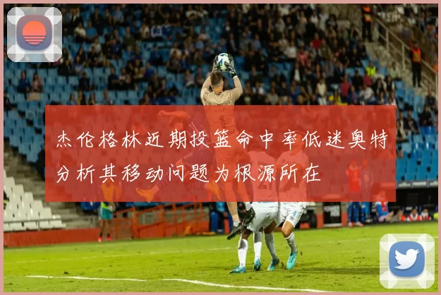 杰伦格林近期投篮命中率低迷奥特分析其移动问题为根源所在