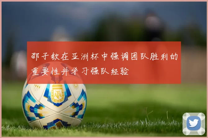 邵子钦在亚洲杯中强调团队胜利的重要性并学习强队经验