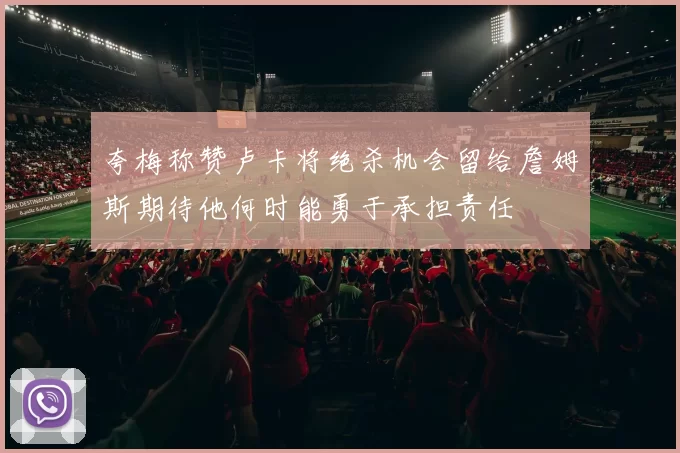 夸梅称赞卢卡将绝杀机会留给詹姆斯期待他何时能勇于承担责任