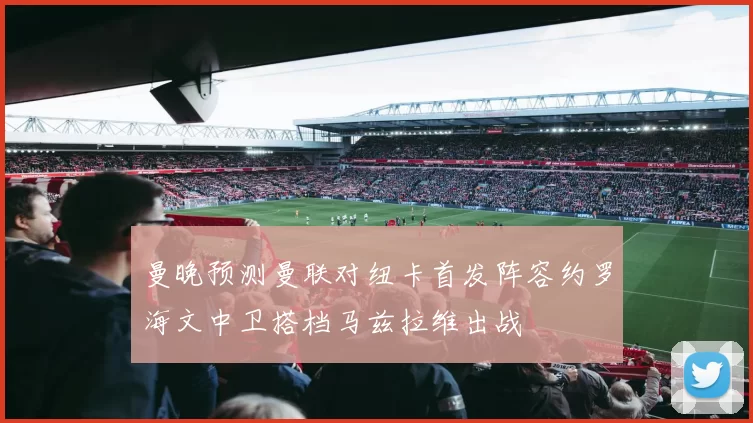 曼晚预测曼联对纽卡首发阵容约罗海文中卫搭档马兹拉维出战
