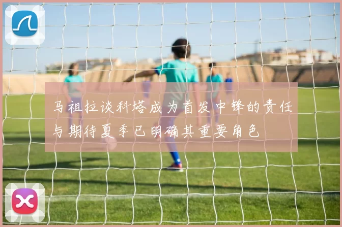 马祖拉谈科塔成为首发中锋的责任与期待夏季已明确其重要角色