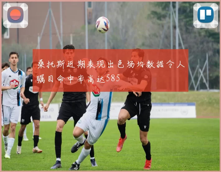 桑托斯近期表现出色场均数据令人瞩目命中率高达585