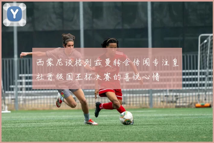 西蒙尼谈格列兹曼转会传闻专注皇社晋级国王杯决赛的喜悦心情