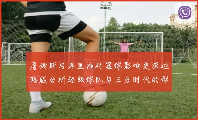 詹姆斯与库里谁对篮球影响更深远路威分析超级球队与三分时代的形成