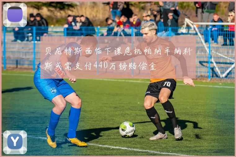 贝尼特斯面临下课危机帕纳辛纳科斯或需支付440万镑赔偿金