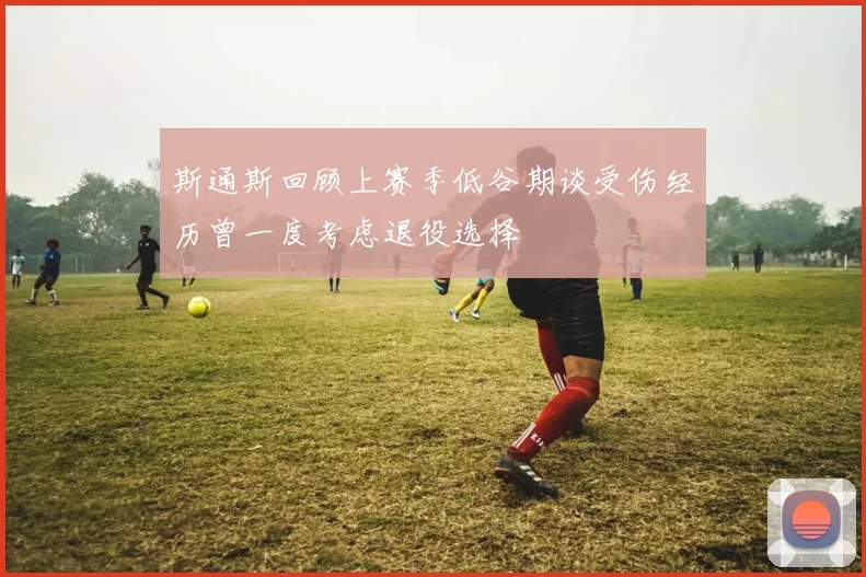 斯通斯回顾上赛季低谷期谈受伤经历曾一度考虑退役选择