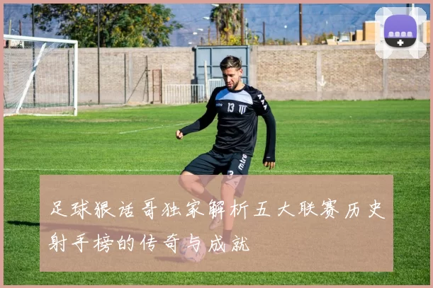 足球狠话哥独家解析五大联赛历史射手榜的传奇与成就