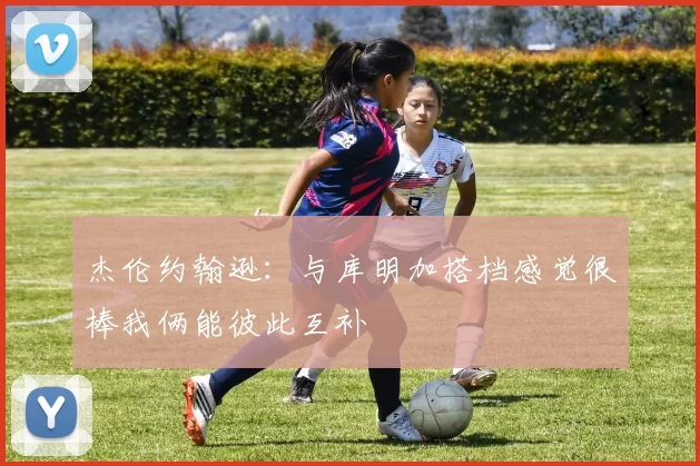 杰伦约翰逊：与库明加搭档感觉很棒我俩能彼此互补
