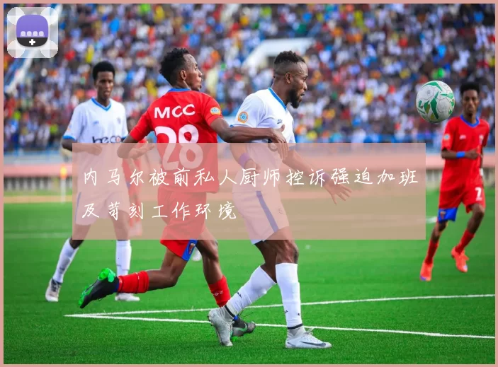 内马尔被前私人厨师控诉强迫加班及苛刻工作环境