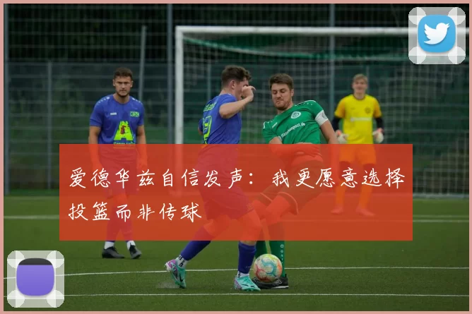 爱德华兹自信发声：我更愿意选择投篮而非传球
